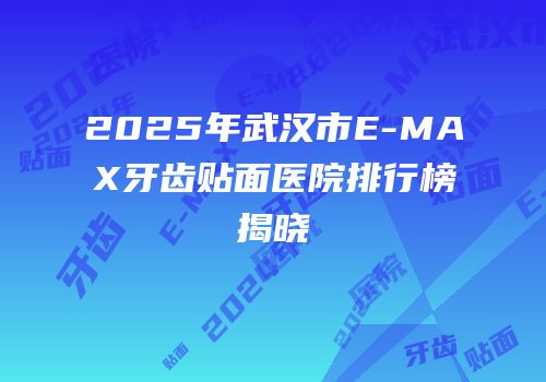 2025年武汉市E-MAX牙齿贴面医院排行榜揭晓