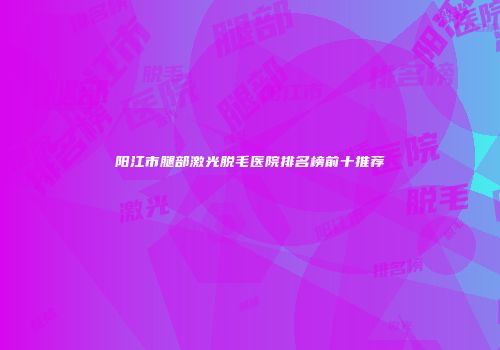 阳江市腿部激光脱毛医院排名榜前十推荐