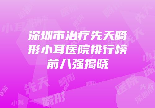 深圳市治疗先天畸形小耳医院排行榜前八强揭晓