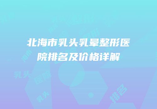 北海市乳头乳晕整形医院排名及价格详解