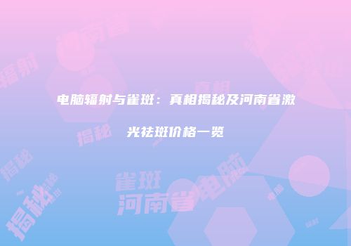 电脑辐射与雀斑：真相揭秘及河南省激光祛斑价格一览