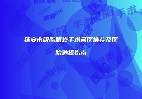延安市吸脂眼袋手术名医推荐及医院选择指南