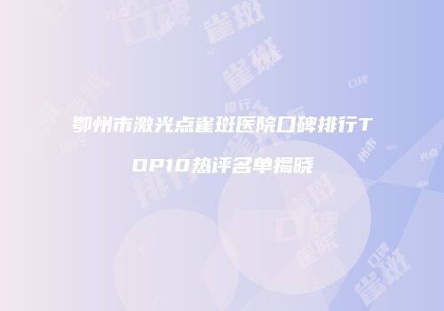 鄂州市激光点雀斑医院口碑排行TOP10热评名单揭晓