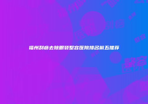 福州刮痧去除眼袋整容医院排名前五推荐