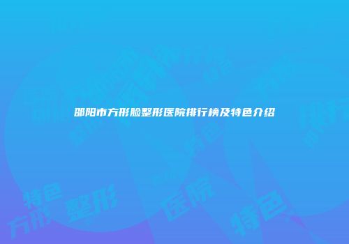 邵阳市方形脸整形医院排行榜及特色介绍