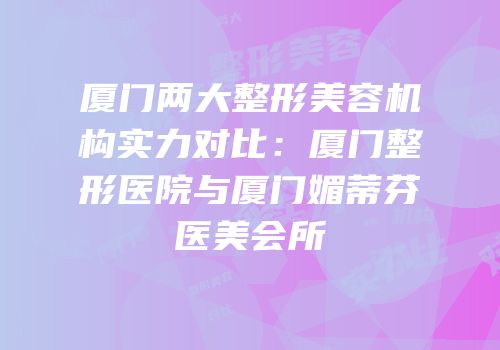 厦门两大整形美容机构实力对比：厦门整形医院与厦门媚蒂芬医美会所