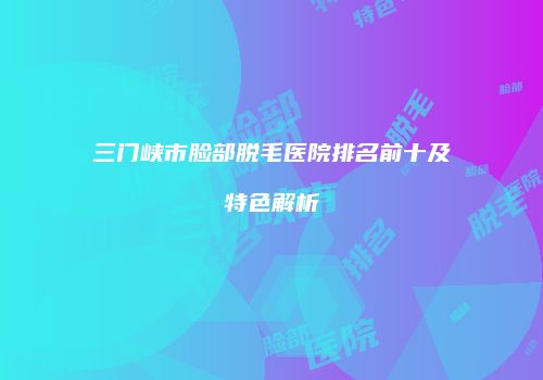 三门峡市脸部脱毛医院排名前十及特色解析