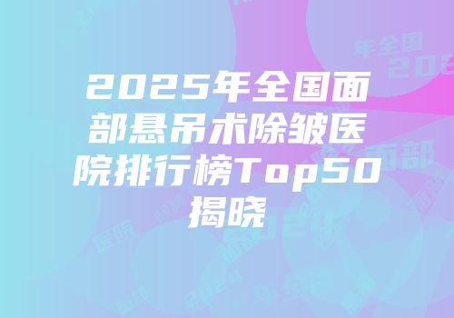 2025年全国面部悬吊术除皱医院排行榜Top50揭晓