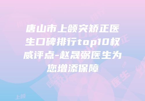唐山市上颌突矫正医生口碑排行top10权威评点-赵晟弼医生为您增添保障