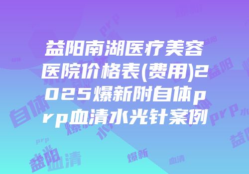 益阳南湖医疗美容医院价格表(费用)2025爆新附自体prp血清水光针案例