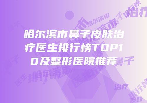 哈尔滨市鼻子皮肤治疗医生排行榜TOP10及整形医院推荐