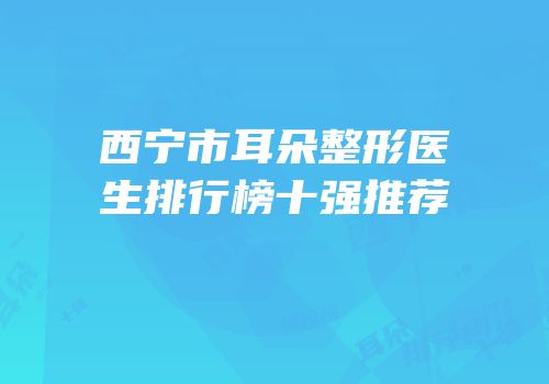 西宁市耳朵整形医生排行榜十强推荐