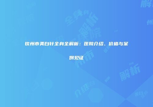 钦州市美白针全身全解析：医院介绍、价格与案例见证