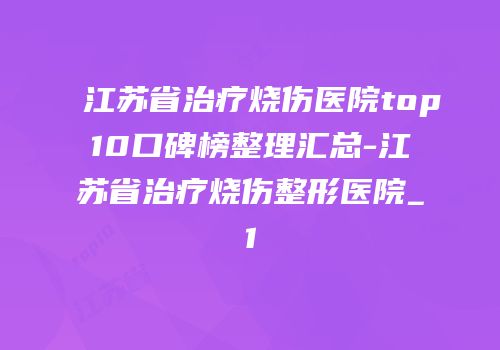 江苏省治疗烧伤医院top10口碑榜整理汇总-江苏省治疗烧伤整形医院_1