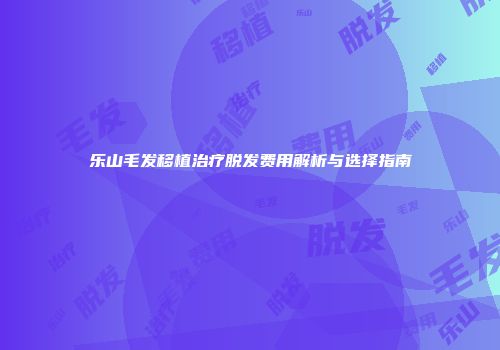 乐山毛发移植治疗脱发费用解析与选择指南