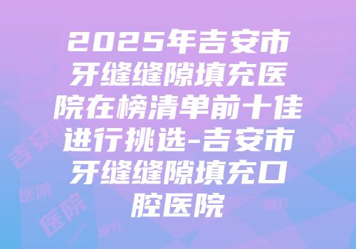 2025年吉安市牙缝缝隙填充医院在榜清单前十佳进行挑选-吉安市牙缝缝隙填充口腔医院