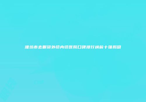 潍坊市去眼袋外切内切医院口碑排行榜前十强揭晓