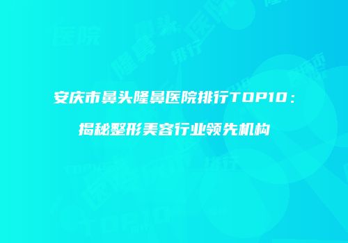 安庆市鼻头隆鼻医院排行TOP10：揭秘整形美容行业领先机构