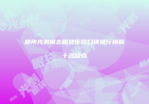 郑州光剥离去眼袋医院口碑排行榜前十名盘点