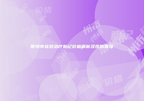 常州市祛斑治疗胎记价格解析及医院推荐