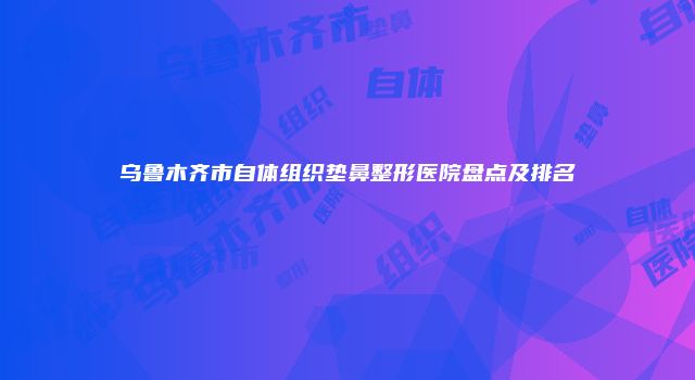 乌鲁木齐市自体组织垫鼻整形医院盘点及排名