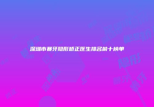 深圳市暴牙隐形矫正医生排名前十榜单