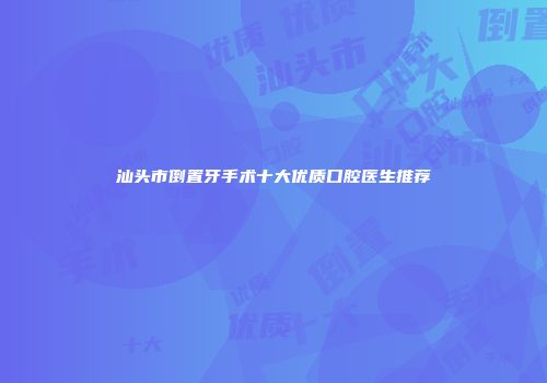 汕头市倒置牙手术十大优质口腔医生推荐