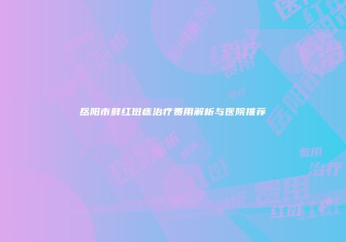 岳阳市鲜红斑痣治疗费用解析与医院推荐