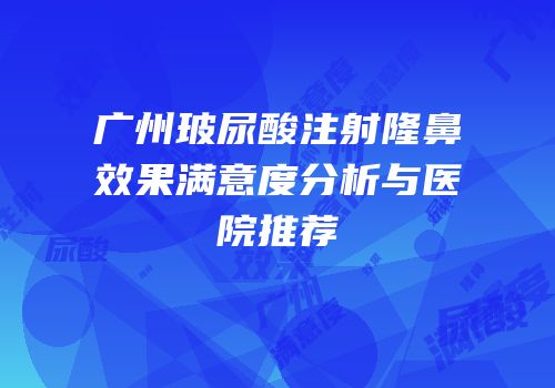 广州玻尿酸注射隆鼻效果满意度分析与医院推荐