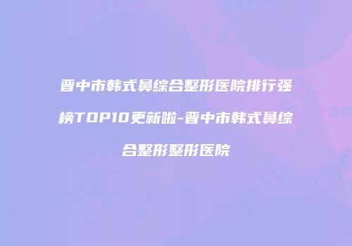 晋中市韩式鼻综合整形医院排行强榜TOP10更新啦-晋中市韩式鼻综合整形整形医院
