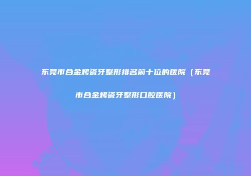 东莞市合金烤瓷牙整形排名前十位的医院（东莞市合金烤瓷牙整形口腔医院）