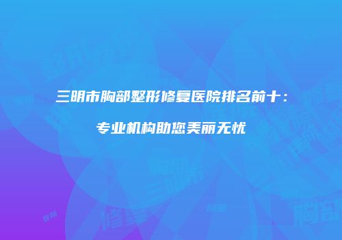 三明市胸部整形修复医院排名前十：专业机构助您美丽无忧