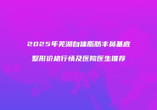 2025年芜湖自体脂肪丰鼻基底整形价格行情及医院医生推荐