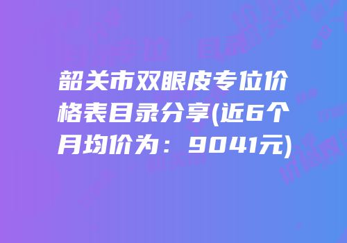 韶关市双眼皮专位价格表目录分享(近6个月均价为：9041元)