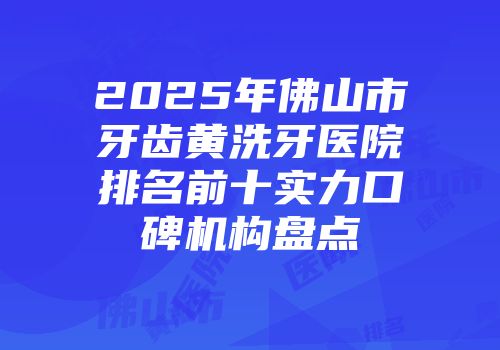 2025年佛山市牙齿黄洗牙医院排名前十实力口碑机构盘点
