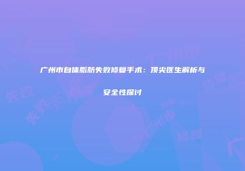 广州市自体脂肪失败修复手术：顶尖医生解析与安全性探讨