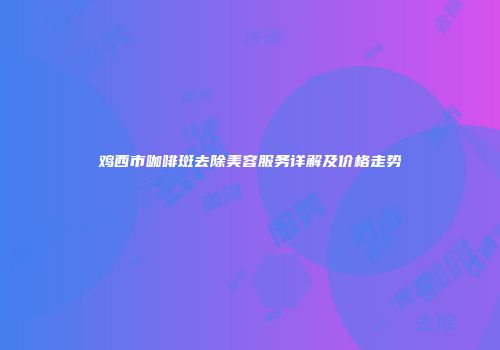 鸡西市咖啡斑去除美容服务详解及价格走势