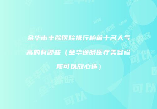金华市丰脸医院排行榜前十名人气高的有哪些（金华徐晓医疗美容诊所可以放心选）