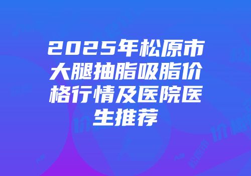 2025年松原市大腿抽脂吸脂价格行情及医院医生推荐