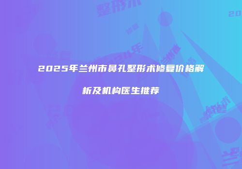 2025年兰州市鼻孔整形术修复价格解析及机构医生推荐
