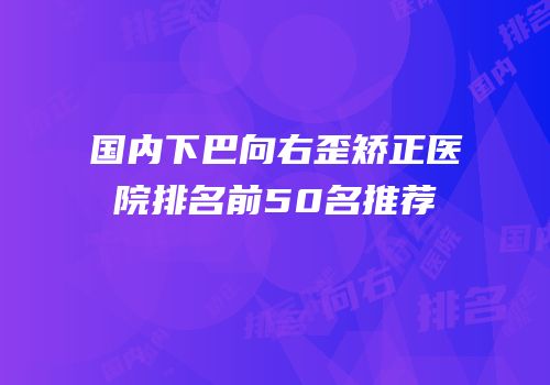 国内下巴向右歪矫正医院排名前50名推荐