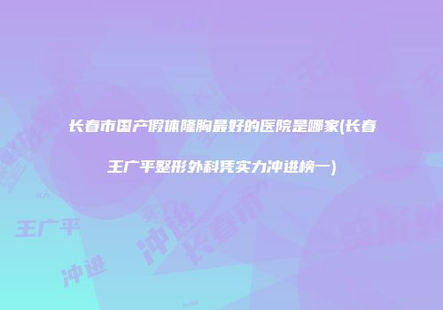 长春市国产假体隆胸最好的医院是哪家(长春王广平整形外科凭实力冲进榜一)