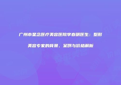 广州市星念医疗美容医院李春明医生：整形美容专家的背景、案例与价格解析