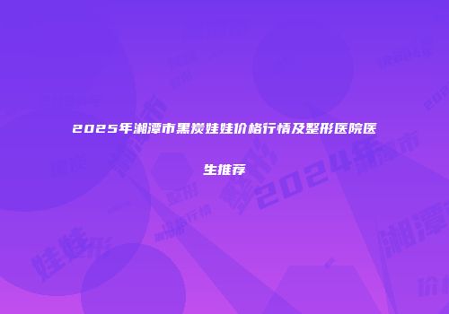 2025年湘潭市黑炭娃娃价格行情及整形医院医生推荐