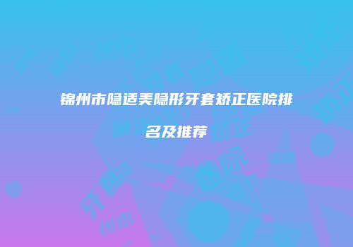 锦州市隐适美隐形牙套矫正医院排名及推荐