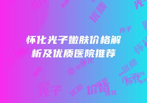 怀化光子嫩肤价格解析及优质医院推荐