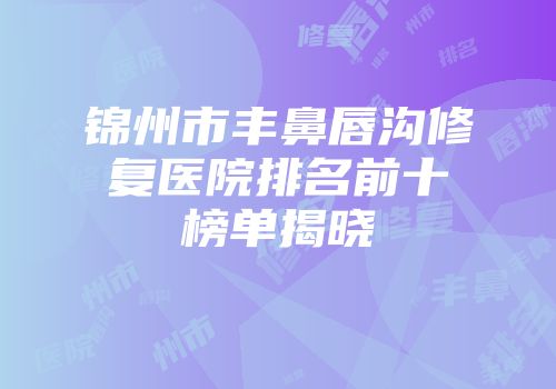 锦州市丰鼻唇沟修复医院排名前十榜单揭晓