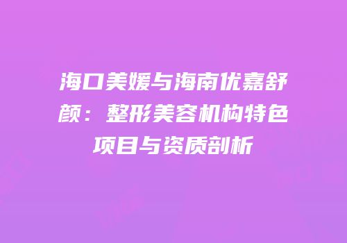 海口美媛与海南优嘉舒颜：整形美容机构特色项目与资质剖析