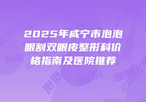 2025年咸宁市泡泡眼割双眼皮整形科价格指南及医院推荐