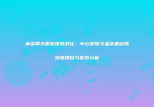 本溪两大整形医院对比：中心医院与孟庆鑫诊所特色项目与优势分析